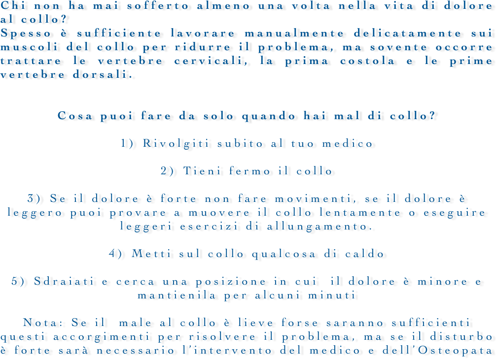 










Chi non ha mai sofferto almeno una volta nella vita di dolore al collo?Spesso è sufficiente lavorare manualmente delicatamente sui muscoli del collo per ridurre il problema, ma sovente occorre trattare le vertebre cervicali, la prima costola e le prime vertebre dorsali.


Cosa puoi fare da solo quando hai mal di collo?1) Rivolgiti subito al tuo medico2) Tieni fermo il collo3) Se il dolore è forte non fare movimenti, se il dolore è leggero puoi provare a muovere il collo lentamente o eseguire leggeri esercizi di allungamento. 4) Metti sul collo qualcosa di caldo5) Sdraiati e cerca una posizione in cui  il dolore è minore e mantienila per alcuni minutiNota: Se il  male al collo è lieve forse saranno sufficienti questi accorgimenti per risolvere il problema, ma se il disturbo è forte sarà necessario l’intervento del medico e dell’Osteopata 