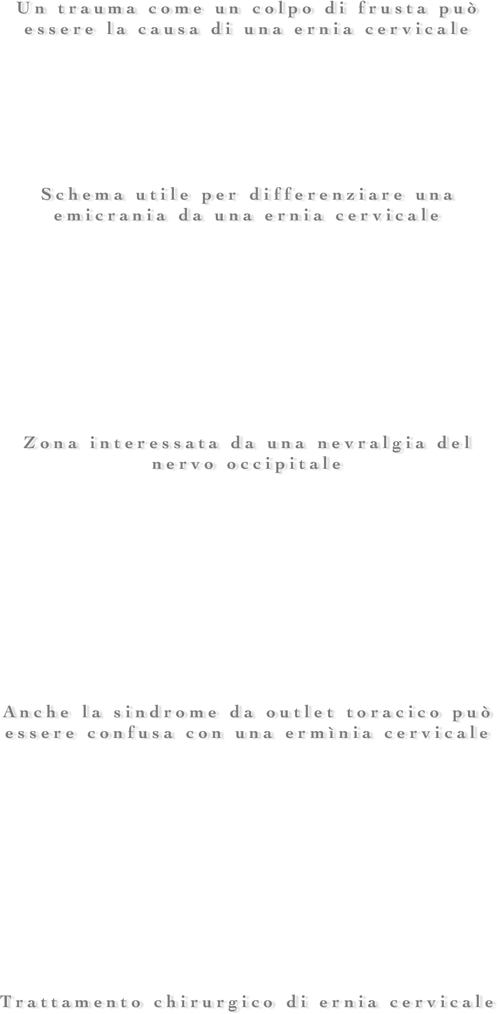 
























Un trauma come un colpo di frusta può essere la causa di una ernia cervicale







Schema utile per differenziare una emicrania da una ernia cervicale










Zona interessata da una nevralgia del nervo occipitale











Anche la sindrome da outlet toracico può essere confusa con una ermìnia cervicale












Trattamento chirurgico di ernia cervicale




























